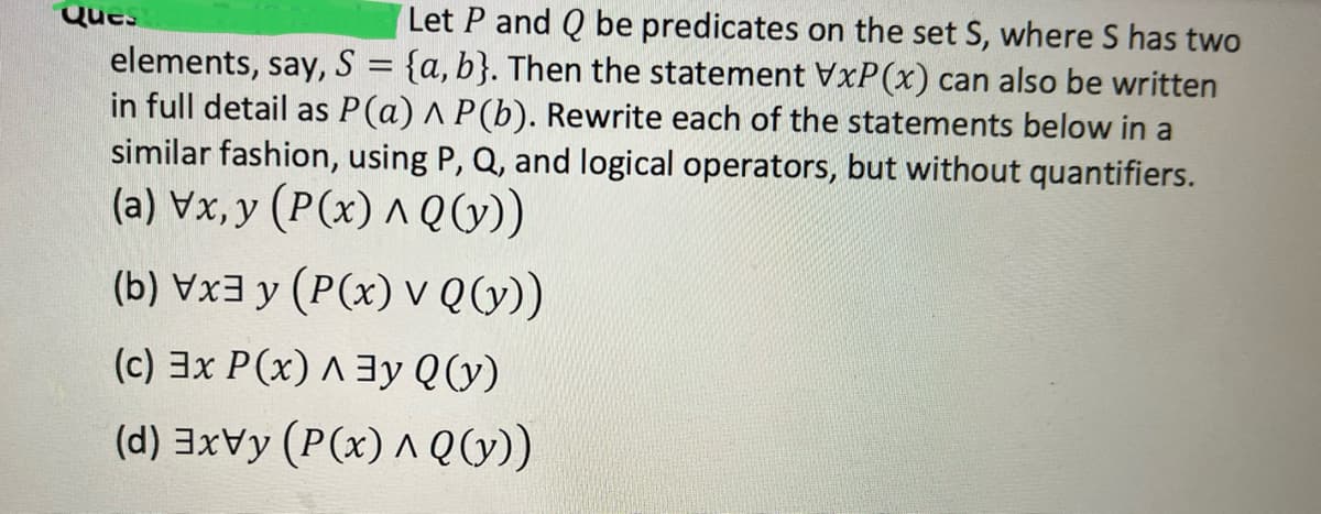 Let P and Q be predicates on the set S, where S has two
elements, say, S
=
{a, b}. Then the statement VxP(x) can also be written
in full detail as P(a) A P(b). Rewrite each of the statements below in a
similar fashion, using P, Q, and logical operators, but without quantifiers.
(a) Vx,y (P(x) ^ Q (y))
(b) Vx3y (P(x) v Q (y))
(c) 3x P(x)^3y Q(y)
(d) ³xvy (P(x) ^ Q (y))