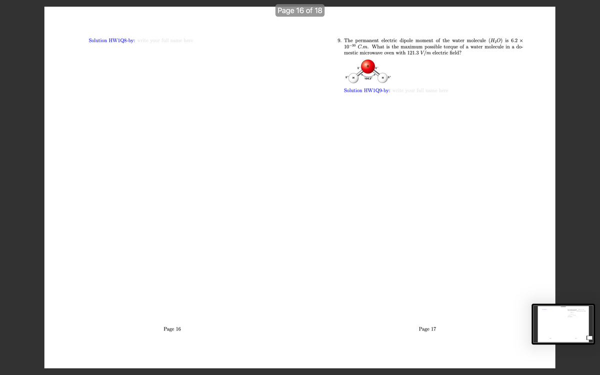 Solution HW1Q8-by: write your full name here
Page 16
Page 16 of 18
9. The permanent electric dipole moment of the water molecule (H₂O) is 6.2 ×
10-30 C.m. What is the maximum possible torque of a water molecule in a do-
mestic microwave oven with 121.3 V/m electric field?
8
81 H
104.5°
18+
H
Solution HW1Q9-by: write your full name here
Page 17