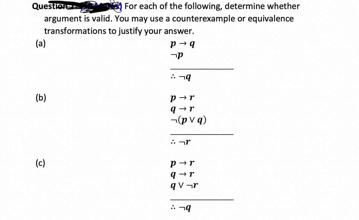 Question
For each of the following, determine whether
argument is valid. You may use a counterexample or equivalence
transformations
to justify your answer.
(a)
P→ q
(b)
(c)
קר
:: 79
P→r
q→r
¬(pv q)
:: r
P→r
q→r
qV¬r
:: 19