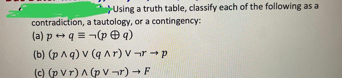 Using a truth table, classify each of the following as a
contradiction, a tautology, or a contingency:
(a) p q =(pq)
(b) (p ^ q) v (q^r) v¬r → p
(c) (p Vr) ^ (pV¬r) → F