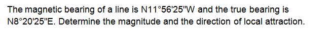 The magnetic bearing of a line is N11°56'25"W and the true bearing is
N8°20'25"E. Determine the magnitude and the direction of local attraction.
