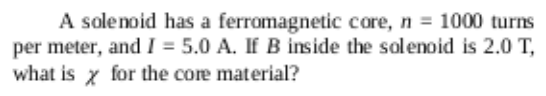 A solenoid has a ferromagnetic core, n = 1000 turns
per meter, and I = 5.0 A. If B inside the solenoid is 2.0 T,
what is x for the core material?
