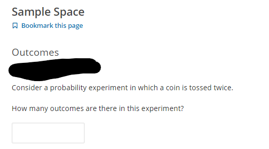 Sample Space
A Bookmark this page
Outcomes
Consider a probability experiment in which a coin is tossed twice.
How many outcomes are there in this experiment?
