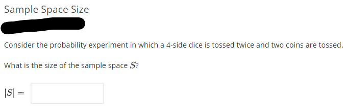 Sample Space Size
Consider the probability experiment in which a 4-side dice is tossed twice and two coins are tossed.
What is the size of the sample space S?
|S| =
%3|
