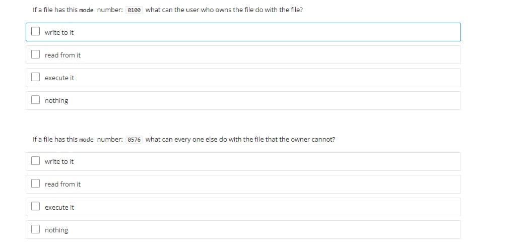 If a file has this mode number: 0100 what can the user who owns the file do with the file?
Iwrite to it
Iread from it
O execute it
O nothing
If a file has this mode number: 0576 what can every one else do with the file that the owner cannot?
I write to it
| read from it
O execute it
O nothing
O O O O
