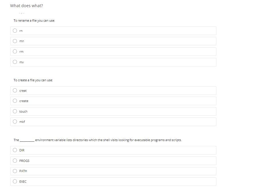 What does what?
To rename a file you can use:
rn
mn
rm
mv
To create a file you can use:
creat
create
touch
mkf
The
environment variable lists directories which the shell visits looking for executable programs and scripts.
DIR
PROGS
PATH
EXEC
