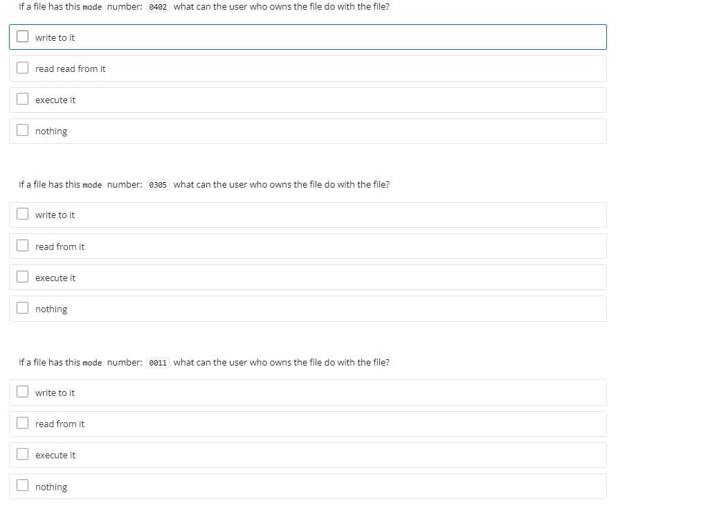 If a file has this mode number: 0402 what can the user who owns the file do with the file?
O write to it
I read read from it
execute it
O nothing
If a file has this mode number: 0305 what can the user who owns the file do with the file?
O write to it
I read from it
execute it
O nothing
If a file has this mode number: 0011 what can the user who owns the file do with the file?
| write to it
O read from it
I execute it
nothing
