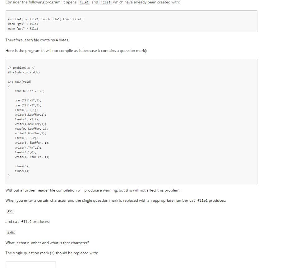 Consider the following program. It opens filel and file2 which have already been created with:
rm filel; rm file2; touch filel; touch file2;
echo "ghi" > filel
echo "gst" > file2
Therefore, each file contains 4 bytes.
Here is the program (it will not compile as is because it contains a question mark):
/* problem7.c */
#include cunistd.h>
int main(void)
{
char buffer = 'W';
open("filel", 2);
open("file2",2);
1seek (3, ?,1);
write(3,8buffer, 1);
1seek(4, -2,2);
write(4, 8buffer, 1);
read (e, &buffer, 1);
write(4,8buffer, 1);
1seek(3, -3,2);
write(3, &buffer, 1);
write(4, "\n", 1);
1seek(4,1,0);
write(4, &buffer, 1);
close(3);
close(4);
Without a further header file compilation will produce a warning, but this will not affect this problem.
When you enter a certain character and the single question mark is replaced with an appropriate number cat filel produces:
gxi
and cat file2 produces:
gxWx
What is that number and what is that character?
The single question mark (?) should be replaced with:
