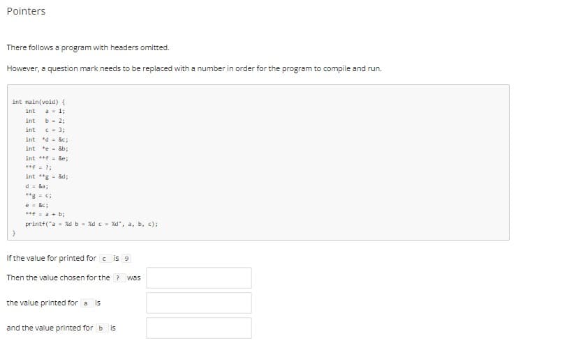 Pointers
There follows a program with headers omitted.
However, a question mark needs to be replaced with a number in order for the program to compile and run.
int main(void){
int
a 1;
int
b = 2;
int
C = 3;
int d &c;
int
*e = &b;
int *+ &e;
***= ?;
int **g = &d;
d = &a;
**g- c;
e = &c:
4= a + b;
printf("a = Xdb = Xd c = Xd", a, b, c);
If the value for printed for c is 9
Then the value chosen for the ? was
the value printed for a is
and the value printed for b is
