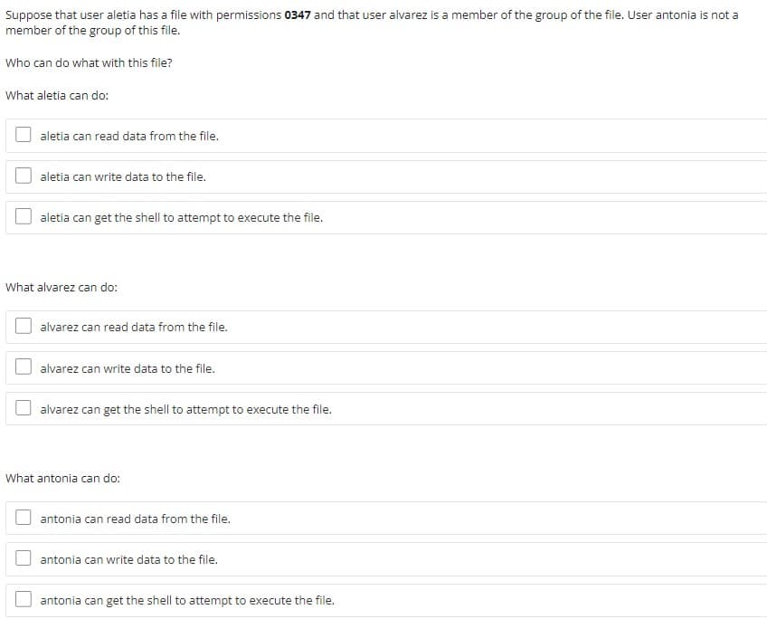 Suppose that user aletia has a file with permissions 0347 and that user alvarez is a member of the group of the file. User antonia is not a
member of the group of this file.
Who can do what with this file?
What aletia can do:
aletia can read data from the file.
aletia can write data to the file.
aletia can get the shell to attempt to execute the file.
What alvarez can do:
alvarez can read data from the file.
alvarez can write data to the file.
alvarez can get the shell to attempt to execute the file.
What antonia can do:
antonia can read data from the file.
antonia can write data to the file.
antonia can get the shell to attempt to execute the file.
