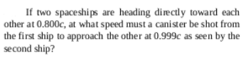 If two spaceships are heading directly toward each
other at 0.800c, at what speed must a canister be shot from
the first ship to approach the other at 0.999c as seen by the
second ship?
