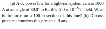 (a) A dc power line for a light-rail system carries 1000
A at an angle of 30.0° to Earth's 5.0x 10-5T field. What
is the force on a 100-m section of this line? (b) Discuss
practical concerns this presents, if any.
