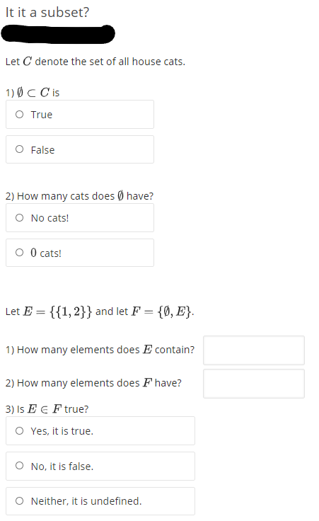 It it a subset?
Let C denote the set of all house cats.
1) ØC C is
O True
O False
2) How many cats does Ø have?
O No cats!
O O cats!
Let E = {{1,2}} and let F = {0, E}.
%3D
1) How many elements does E contain?
2) How many elements does F have?
3) Is E E F true?
O Yes, it is true.
O No, it is false.
Neither, it is undefined.
