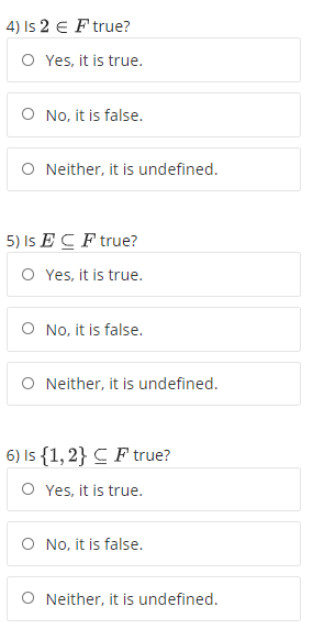 4) Is 2 E F true?
O Yes, it is true.
O No, it is false.
O Neither, it is undefined.
5) Is E C F true?
O Yes, it is true.
O No, it is false.
O Neither, it is undefined.
6) Is {1, 2} C F true?
O Yes, it is true.
O No, it is false.
O Neither, it is undefined.
