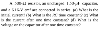 A 500-2 resistor, an uncharged 1.50-µF capacitor,
and a 6.16-V emf are connected in series. (a) What is the
initial current? (b) What is the RC time constant? (c) What
is the current after one time constant? (d) What is the
voltage on the capacitor after one time constant?
