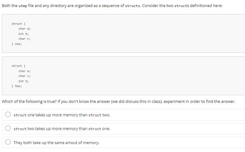 Both the utmp file and any directory are organized as a sequence of structs. Consider the two structs definitioned here:
struct {
char a;
int b;
char c;
} one;
struct {
char a;
char c;
int b;
} two;
Which of the following is true? If you don't know the answer (we did discuss this in class), experiment in order to find the answer.
struct one takes up more memory than struct two.
struct two takes up more memory than struct one.
They both take up the same amout of memory.
