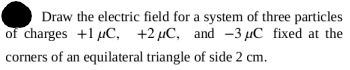 Draw the electric field for a system of three particles
of charges +1 µC, +2 µC, and -3 µC fixed at the
corners of an equilateral triangle of side 2 cm.
