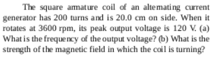 The square amature coil of an altemati ng current
generator has 200 turns and is 20.0 cm on side. When it
rotates at 3600 rpm, its peak output voltage is 120 V. (a)
What is the freque ncy of the output voltage? (b) What is the
strength of the magnetic field in which the coil is turning?
