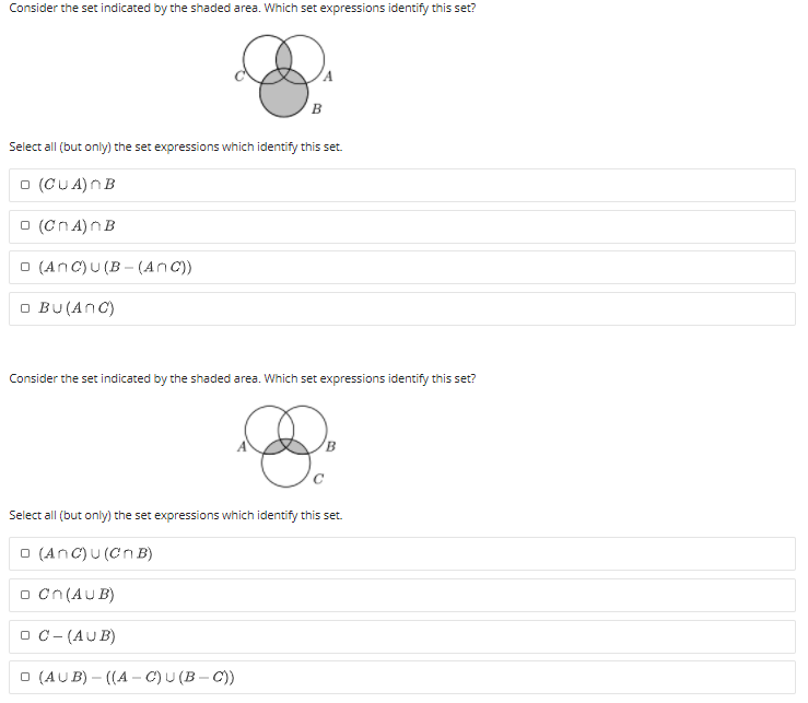 Consider the set indicated by the shaded area. Which set expressions identify this set?
Select all (but only) the set expressions which identify this set.
O (CUA)n B
O (Cn A)nB
O (AnC)U (B - (AnC))
O BU (AnC)
Consider the set indicated by the shaded area. Which set expressions identify this set?
Select all (but only) the set expressions which identify this set.
O (AnC)U (Cn B)
O Cn (AUB)
O C- (AUB)
O (AUB) – ((A – C)U (B – C))
