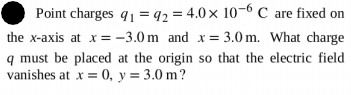 Point charges q1 = 92 = 4.0x 10-6 C are fixed on
the x-axis at x= –3.0 m and x= 3.0 m. What charge
q must be placed at the origin so that the electric field
vanishes at x = 0, y = 3.0 m?
