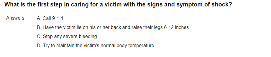 What is the first step in caring for a victim with the signs and symptom of shock?
Answers:
A. Call 9-1-1
B. Have the victim lie on his or her back and raise their legs 6-12 inches.
C. Stop any severe bleeding.
D. Try to maintain the victim's normal body temperature.
