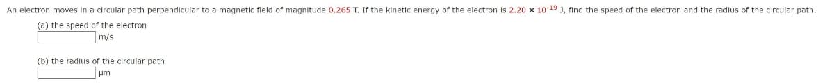 An electron moves In a circular path perpendlcular to a magnetic fleld of magnitude 0.265 T. If the klnetic energy of the electron Is 2.20 x 10-19 ), find the speed of the electron and the radlus of the circular path.
(a) the speed of the electron
m/s
(b) the radlus of the circular path
pm
