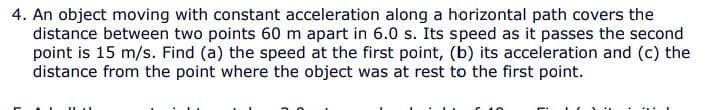 4. An object moving with constant acceleration along a horizontal path covers the
distance between two points 60 m apart in 6.0 s. Its speed as it passes the second
point is 15 m/s. Find (a) the speed at the first point, (b) its acceleration and (c) the
distance from the point where the object was at rest to the first point.
