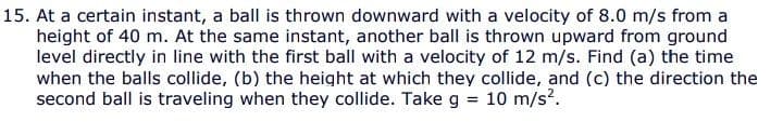 15. At a certain instant, a ball is thrown downward with a velocity of 8.0 m/s from a
height of 40 m. At the same instant, another ball is thrown upward from ground
level directly in line with the first ball with a velocity of 12 m/s. Find (a) the time
when the balls collide, (b) the height at which they collide, and (c) the direction the
second ball is traveling when they collide. Take g
10 m/s?.
%3D
