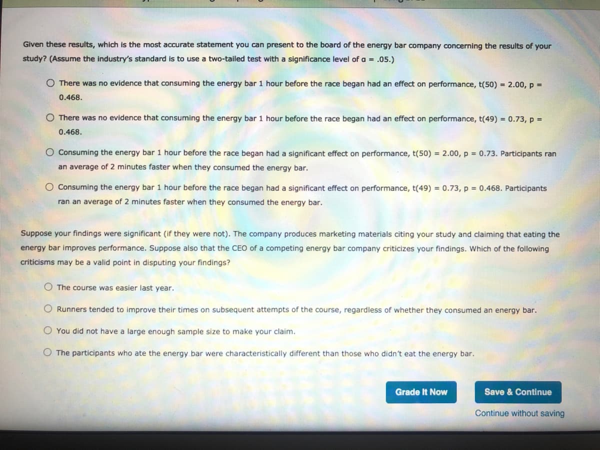 Given these results, which is the most accurate statement you can present to the board of the energy bar company concerning the results of your
study? (Assume the industry's standard is to use a two-tailed test with a significance level of a = .05.)
O There was no evidence that consuming the energy bar 1 hour before the race began had an effect on performance, t(50) = 2.00, p =
0.468.
O There was no evidence that consuming the energy bar 1 hour before the race began had an effect on performance, t(49) = 0.73, p =
0.468.
O Consuming the energy bar 1 hour before the race began had a significant effect on performance, t(50) = 2.00, p = 0.73. Participants ran
an average of 2 minutes faster when they consumed the energy bar.
O Consuming the energy bar 1 hour before the race began had a significant effect on performance, t(49) = 0.73, p = 0.468. Participants
ran an average of 2 minutes faster when they consumed the energy bar.
Suppose your findings were significant (if they were not). The company produces marketing materials citing your study and claiming that eating the
energy bar improves performance. Suppose also that the CEO of a competing energy bar company criticizes your findings. Which of the following
criticisms may be a valid point in disputing your findings?
The course was easier last year.
O Runners tended to improve their times on subsequent attempts of the course, regardless of whether they consumed an energy bar.
O You did not have a large enough sample size to make your claim.
O The participants who ate the energy bar were characteristically different than those who didn't eat the energy bar.
Grade It Now
Save & Continue
Continue without saving
