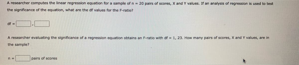 A researcher computes the linear regression equation for a sample of n = 20 pairs of scores, X and Y values. If an analysis of regression is used to test
the significance of the equation, what are the df values for the F-ratio?
df =
A researcher evaluating the significance of a regression equation obtains an F-ratio with df = 1, 23. How many pairs of scores, X and Y values, are in
the sample?
n =
pairs of scores
