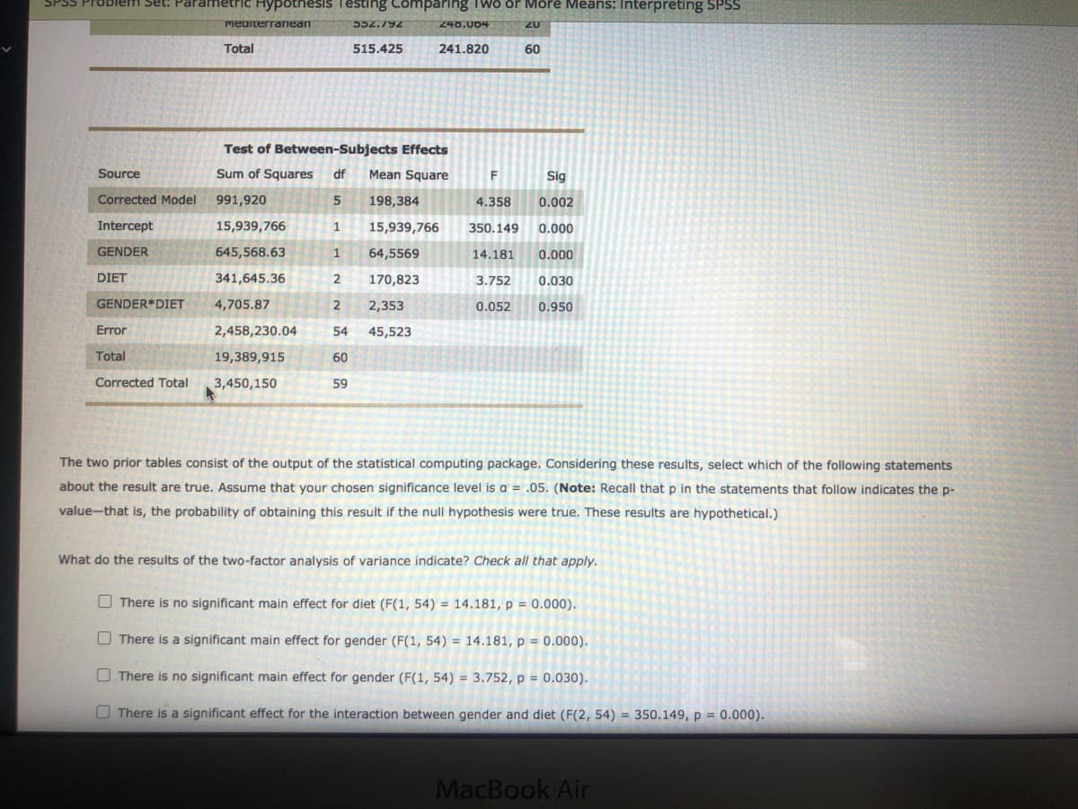 Set: Parametric Hypotnesis Testing Comparing Two or More Means: Interpreting SPSS
Mediterrariean
552.792
240.004
20
Total
515.425
241.820
60
Test of Between-Subjects Effects
Source
Sum of Squares
df
Mean Square
Sig
Corrected Model
991,920
198,384
4.358
0.002
Intercept
15,939,766
1
15,939,766
350.149
0.000
GENDER
645,568.63
1
64,5569
14.181
0.000
DIET
341,645.36
170,823
3.752
0.030
GENDER*DIET
4,705.87
2,353
0.052
0.950
Error
2,458,230.04
54
45,523
Total
19,389,915
60
Corrected Total
3,450,150
59
The two prior tables consist of the output of the statistical computing package. Considering these results, select which of the following statements
about the result are true. Assume that your chosen significance level is a = .05. (Note: Recall that p in the statements that follow indicates the p-
value-that is, the probability of obtaining this result if the null hypothesis were true. These results are hypothetical.)
What do the results of the two-factor analysis of variance indicate? Check all that apply.
O There is no significant main effect for diet (F(1, 54) = 14.181, p = 0.000).
O There is a significant main effect for gender (F(1, 54) = 14.181, p = 0.000).
O There is no significant main effect for gender (F(1, 54) = 3.752, p = 0.030).
O There is a significant effect for the interaction between gender and diet (F(2, 54) = 350.149, p = 0.000).
MacBook Air
