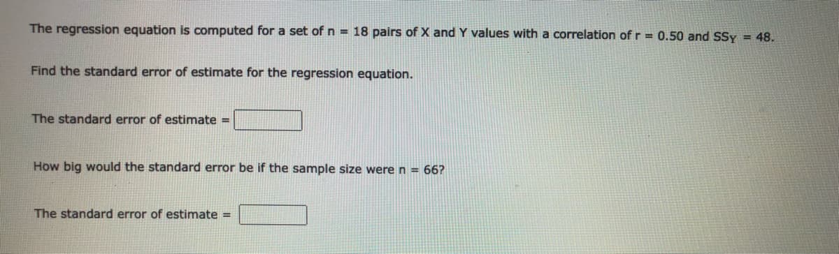 The regression equation is computed for a set of n = 18 pairs of X and Y values with a correlation of r = 0.50 and SSy = 48.
Find the standard error of estimate for the regression equation.
The standard error of estimate =
How big would the standard error be if the sample size were n = 66?
The standard error of estimate =
