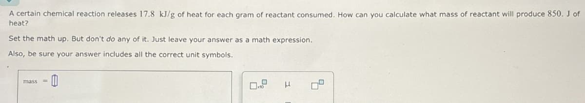 A certain chemical reaction releases 17.8 kJ/g of heat for each gram of reactant consumed. How can you calculate what mass of reactant will produce 850. J of
heat?
Set the math up. But don't do any of it. Just leave your answer as a math expression.
Also, be sure your answer includes all the correct unit symbols.
mass
=
μ