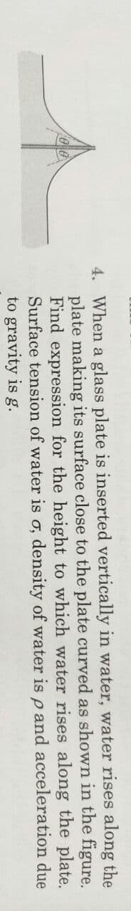 4. When a glass plate is inserted vertically in water, water rises along the
plate making its surface close to the plate curved as shown in the figure.
Find expression for the height to which water rises along the plate.
Surface tension of water is o, density of water is p and acceleration due
to gravity is g.
