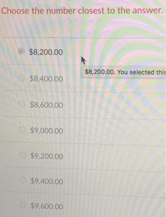 Choose the number closest to the answer.
O $8,200.00
$8,200.00. You selected this
$8,400.00
O $8,600.00
$9,000.00
$9,200.00
$9,400.00
$9,600.00
