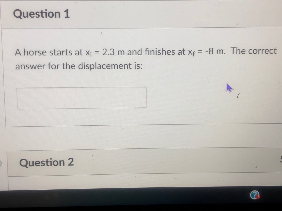 Question 1
A horse starts at x; = 2.3 m and finishes at xf = -8 m. The correct
%3D
%3D
answer for the displacement is:
Question 2
