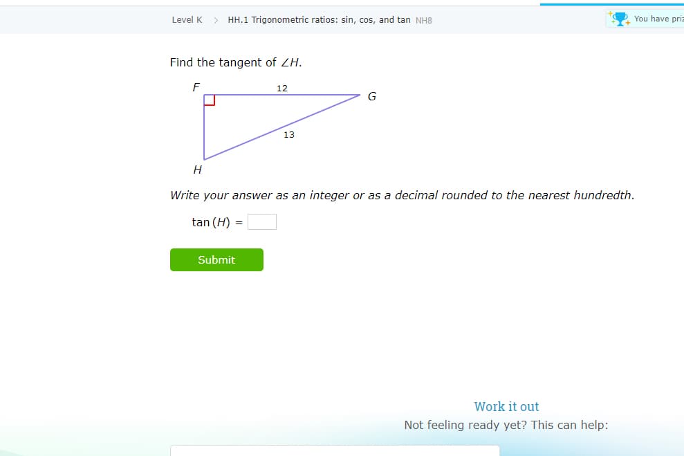 Level K > HH.1 Trigonometric ratios: sin, cos, and tan NH8
You have priz
Find the tangent of ZH.
F
12
G
13
Write your answer as an integer or as a decimal rounded to the nearest hundredth.
tan (H) =
Submit
Work it out
Not feeling ready yet? This can help:
