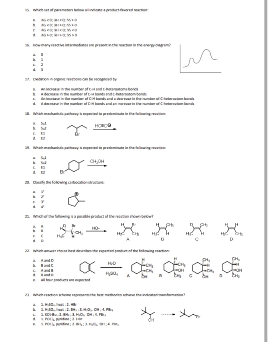 15. Which set of parameters below all indicate a product-favored reaction:
a
AG <0; AH<0; AS > 0
b.
AG<0; AH>0; AS> 0
C. AG <0; AH<0; AS <0
d.
AG>0; AH> 0; AS > O
16. How many reactive intermediates are present in the reaction in the energy diagram?
a 0
b.
1
c. 2
d. 3
17. Oxidation in organic reactions can be recognized by
An increase in the number of C-H and C-heteroatoms bonds
b.
A decrease in the number of C-H bonds and C-heteroatom bonds
C.
An increase in the number of C-H bonds and a decrease in the number of C-heteroatom bonds
d. A decrease in the number of C-H bonds and an increase in the number of C-heteroatom bonds
18. Which mechanistic pathway is expected to predominate in the following reaction:
a Sul
НСЕСӨ
b.
5,2
c. E1
d. E2
19. Which mechanistic pathway is expected to predominate in the following reaction:
a. Sul
b. SN2
C. E1
d. E2
a. 1
b. 2
c. 3
d. 4°
Br
20. Classify the following carbocation structure:
a A
Br
C. C
d. D
21. Which of the following is a possible product of the reaction shown below?
H
D Br
CH₂OH
"CH₂
H₂C H
HO-
a
A and D
b.
Band C
c. A and B
d. Band D
e. All four products are expected
H₂C CHB
A
22. Which answer choice best describes the expected product of the following reaction:
H₂O
CH3
HC H
B
In
a
1. H₂SO, heat; 2. HBr
b.
1. H₂SO₂, heat; 2. BH₂; 3. H₂O₂, OH ; 4. PBr
c.
1. Kot Bu; 2. BH₂; 3. H₂O₂, OH; 4. PB₂
d.
1. POCI₂, pyridine; 2. HBr
e. 1. POCI₂, pyridine; 2. BH₂; 3. H₂O₂, OH; 4. PBr
H
-CH₂
-CH₂
x=¢¢££
CH₂
H₂SO4 A OH B
OH
23. Which reaction scheme represents the best method to achieve the indicated transformation?
300
HC
C
.x
CH₂
-H
-CH₂
X
OH
H₂C
D
CH3
D
CH₂
H
-OH