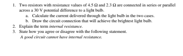 1. Two resistors with resistance values of 4.5 N and 2.3 Q are connected in series or parallel
across a 30 V potential difference to a light bulb.
a. Calculate the current delivered through the light bulb in the two cases.
b. Draw the circuit connection that will achieve the brightest light bulb.
2. Explain the term internal resistance.
3. State how you agree or disagree with the following statement.
A good circuit cannot have internal resistance.
