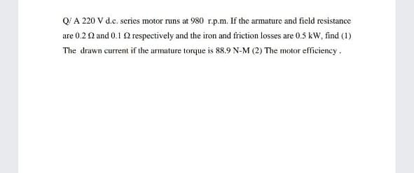 Q'A 220 V d.c. series motor runs at 980 r.p.m. If the armature and field resistance
are 0.22 and 0.1 2 respectively and the iron and friction losses are 0.5 kW, find (1)
The drawn current if the armature torque is 88.9 N-M (2) The motor efficiency.
