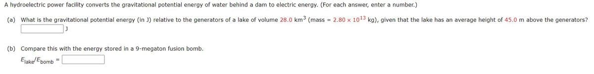 A hydroelectric power facility converts the gravitational potential energy of water behind a dam to electric energy. (For each answer, enter a number.)
(a) What is the gravitational potential energy (in J) relative to the generators of a lake of volume 28.0 km3 (mass = 2.80 x 1013 kg), given that the lake has an average height of 45.0 m above the generators?
(b) Compare this with the energy stored in a 9-megaton fusion bomb.
Elakel Ebomb
