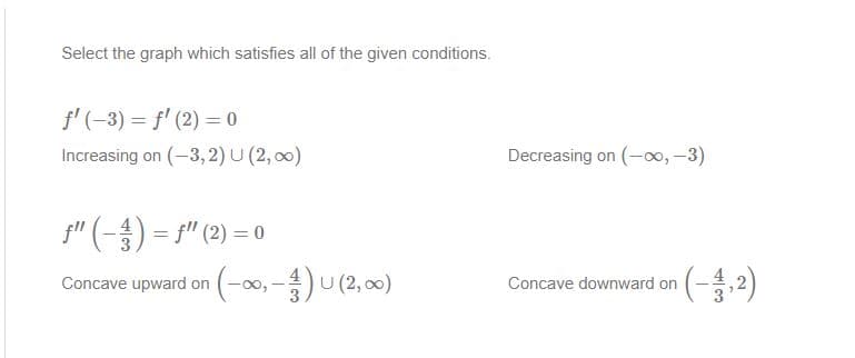 Select the graph which satisfies all of the given conditions.
f' (-3) = f' (2) = 0
Increasing on (-3,2) U (2, 00)
Decreasing on (-0, -3)
f" (-) = 5" (2) = 0
Concave upward on (-00, -)U (2, 00)
Concave downward on
