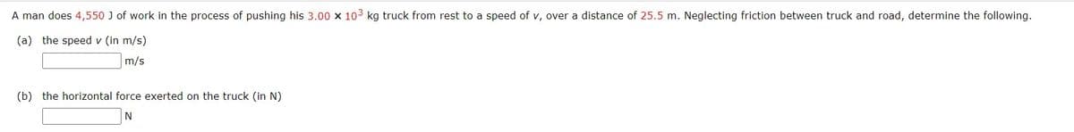 A man does 4,550 J of work in the process of pushing his 3.00 x 103 kg truck from rest to a speed of v, over a distance of 25.5 m. Neglecting friction between truck and road, determine the following.
(a) the speed v (in m/s)
m/s
(b) the horizontal force exerted on the truck (in N)
