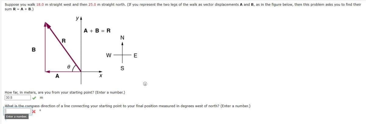 Suppose you walk 18.0 m straight west and then 25.0 m straight north. (If you represent the two legs of the walk as vector displacements A and B, as in the figure below, then this problem asks you to find their
sum R = A + B.)
A + B = R
N
в
W
E
A
How far, in meters, are you from your starting point? (Enter a number.)
30.8
m
What.is.the.compass direction of a line connecting your starting point to your final position measured in degrees west of north? (Enter a number.)
Enter a numnber.
R
