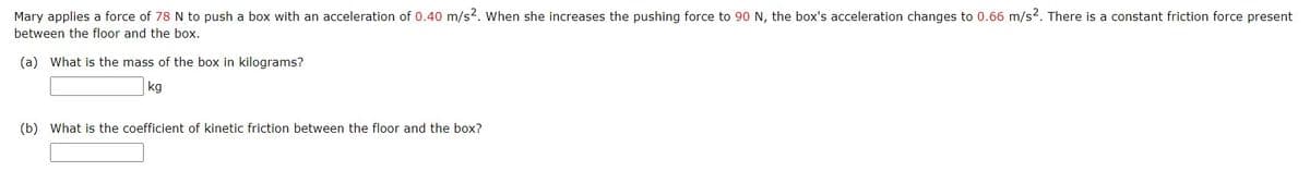 Mary applies a force of 78 N to push a box with an acceleration of 0.40 m/s2. When she increases the pushing force to 90 N, the box's acceleration changes to 0.66 m/s?. There is a constant friction force present
between the floor and the box.
(a) What is the mass of the box in kilograms?
kg
(b) What is the coefficient of kinetic friction between the floor and the box?
