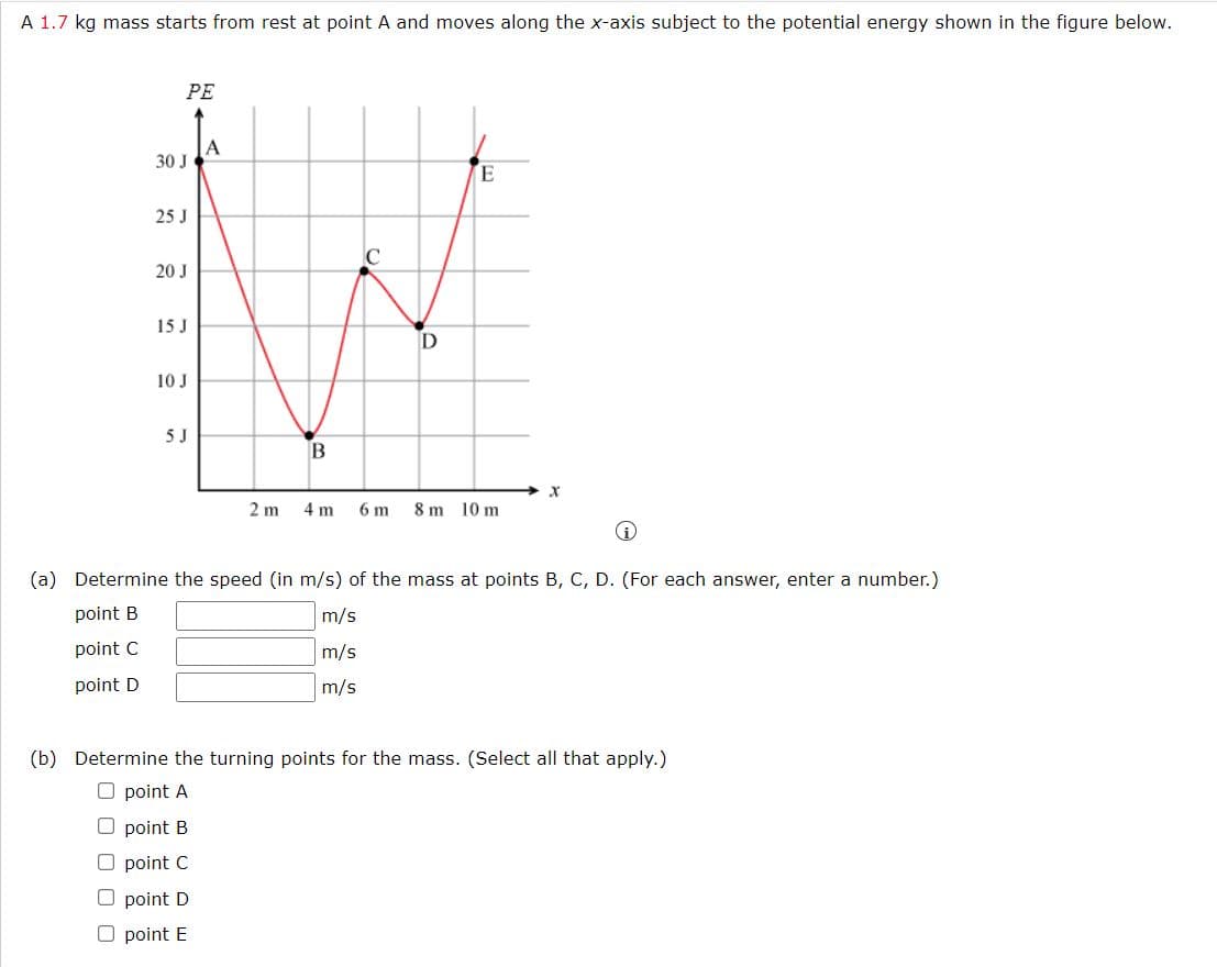 A 1.7 kg mass starts from rest at point A and moves along the x-axis subject to the potential energy shown in the figure below.
PE
A
30 J
E
25 J
20 J
15 J
10 J
5 J
B
2 m
4 m
6 m
8 m 10 m
(a) Determine the speed (in m/s) of the mass at points B, C, D. (For each answer, enter a number.)
point B
m/s
point C
m/s
point D
m/s
(b) Determine the turning points for the mass. (Select all that apply.)
O point A
O point B
O point C
O point D
O point E
