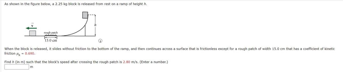 As shown in the figure below, a 2.25 kg block is released from rest on a ramp of height h.
rough patch
'15.0 cm
When the block is released, it slides without friction to the bottom of the ramp, and then continues across a surface that is frictionless except for a rough patch of width 15.0 cm that has a coefficient of kinetic
friction u, = 0.690.
Find h (in m) such that the block's speed after crossing the rough patch is 2.80 m/s. (Enter a number.)
m
