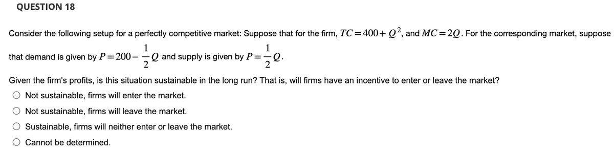 QUESTION 18
Consider the following setup for a perfectly competitive market: Suppose that for the firm, TC = 400+ Q², and MC=2Q. For the corresponding market, suppose
1
1
that demand is given by P=200- Q and supply is given by P=— ∙Q.
Given the firm's profits, is this situation sustainable in the long run? That is, will firms have an incentive to enter or leave the market?
Not sustainable, firms will enter the market.
Not sustainable, firms will leave the market.
Sustainable, firms will neither enter or leave the market.
Cannot be determined.