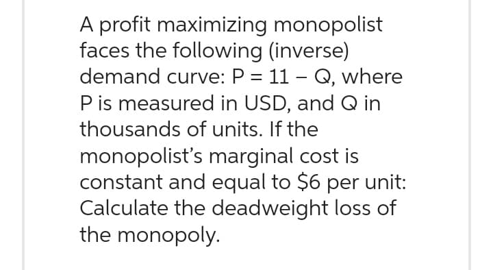 A profit maximizing
faces the following (inverse)
demand curve: P = 11 - Q, where
P is measured in USD, and Q in
thousands of units. If the
monopolist's marginal cost is
constant and equal to $6 per unit:
Calculate the deadweight loss of
the monopoly.
monopolist