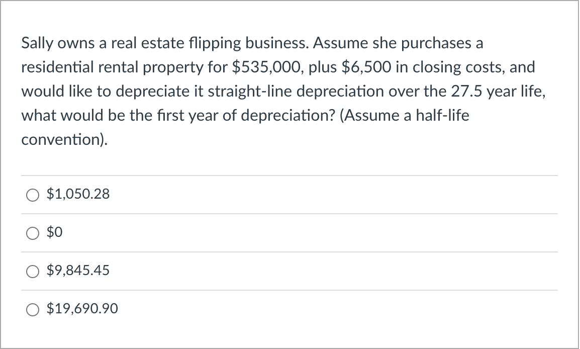 Sally owns a real estate flipping business. Assume she purchases a
residential rental property for $535,000, plus $6,500 in closing costs, and
would like to depreciate it straight-line depreciation over the 27.5 year life,
what would be the first year of depreciation? (Assume a half-life
convention).
$1,050.28
$0
$9,845.45
$19,690.90